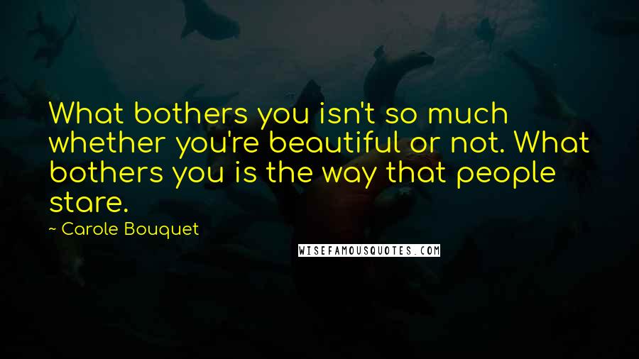 Carole Bouquet quotes: What bothers you isn't so much whether you're beautiful or not. What bothers you is the way that people stare.