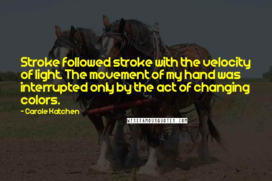 Carole Katchen quotes: Stroke followed stroke with the velocity of light. The movement of my hand was interrupted only by the act of changing colors. Carole Katchen quotes: Stroke followed stroke with the velocity of light. The movement of my hand was interrupted only by the act of changing colors.