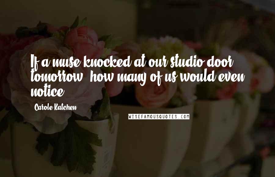 Carole Katchen quotes: If a muse knocked at our studio door tomorrow, how many of us would even notice?