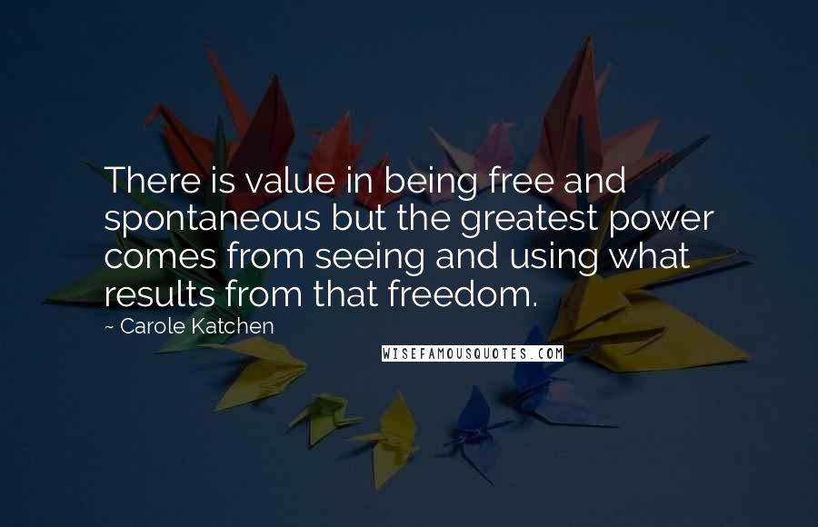 Carole Katchen quotes: There is value in being free and spontaneous but the greatest power comes from seeing and using what results from that freedom. Carole Katchen quotes: There is value in being free and spontaneous but the greatest power comes from seeing and using what results from that freedom.