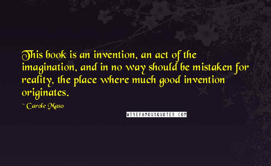 Carole Maso quotes: This book is an invention, an act of the imagination, and in no way should be mistaken for reality, the place where much good invention originates.
