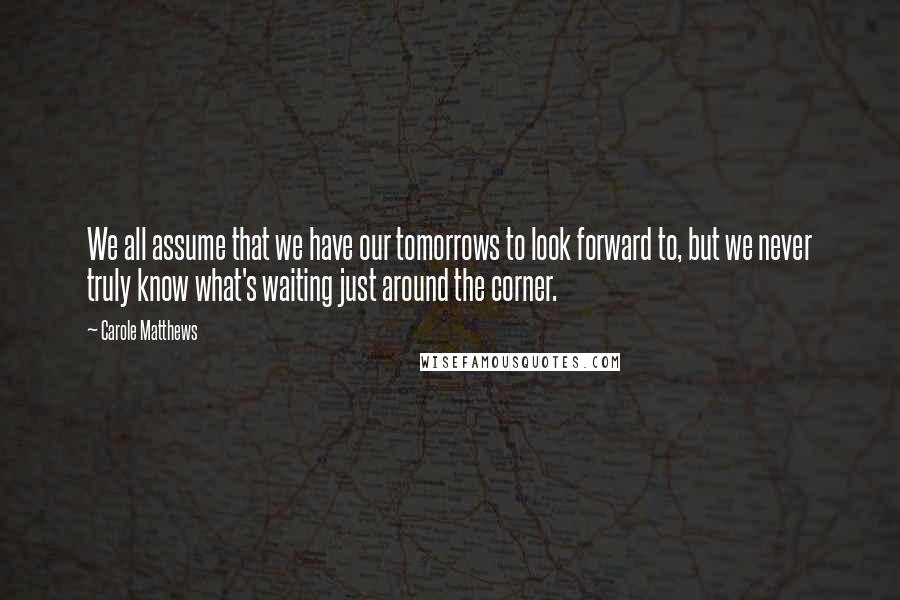 Carole Matthews quotes: We all assume that we have our tomorrows to look forward to, but we never truly know what's waiting just around the corner. Carole Matthews quotes: We all assume that we have our tomorrows to look forward to, but we never truly know what's waiting just around the corner.