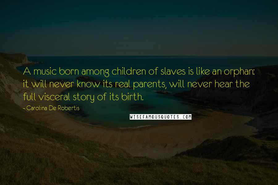 Carolina De Robertis quotes: A music born among children of slaves is like an orphan: it will never know its real parents, will never hear the full visceral story of its birth.