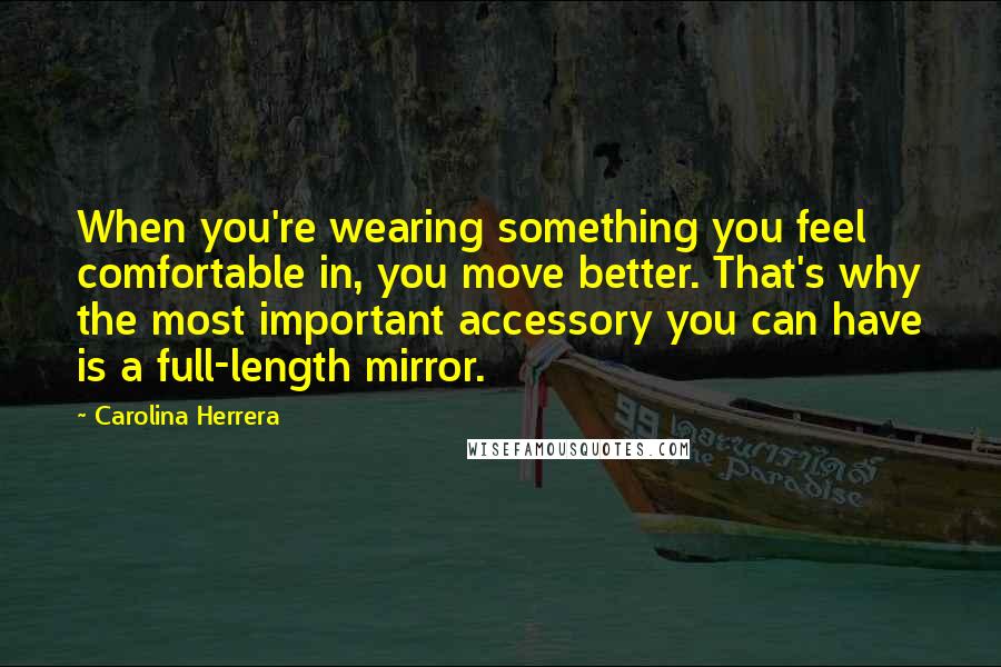 Carolina Herrera quotes: When you're wearing something you feel comfortable in, you move better. That's why the most important accessory you can have is a full-length mirror. Carolina Herrera quotes: When you're wearing something you feel comfortable in, you move better. That's why the most important accessory you can have is a full-length mirror.