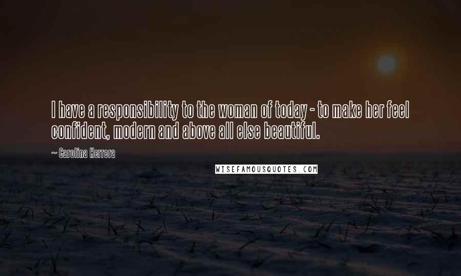 Carolina Herrera quotes: I have a responsibility to the woman of today - to make her feel confident, modern and above all else beautiful. Carolina Herrera quotes: I have a responsibility to the woman of today - to make her feel confident, modern and above all else beautiful.