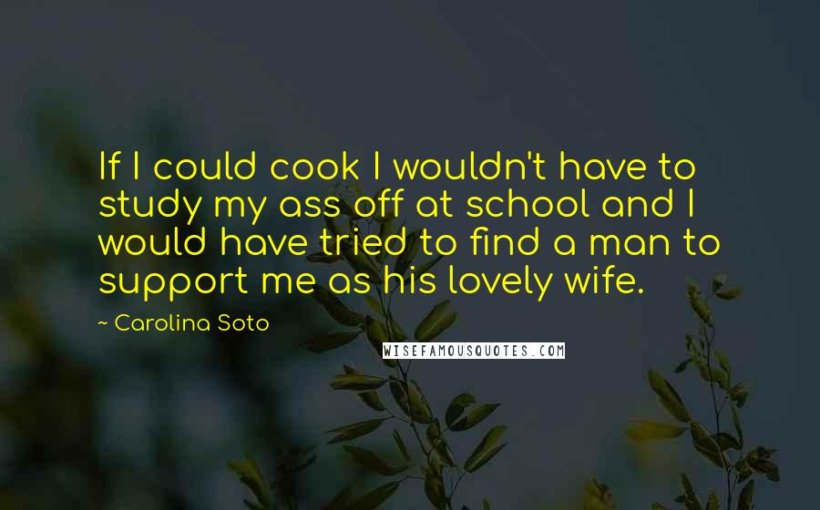 Carolina Soto quotes: If I could cook I wouldn't have to study my ass off at school and I would have tried to find a man to support me as his lovely wife.