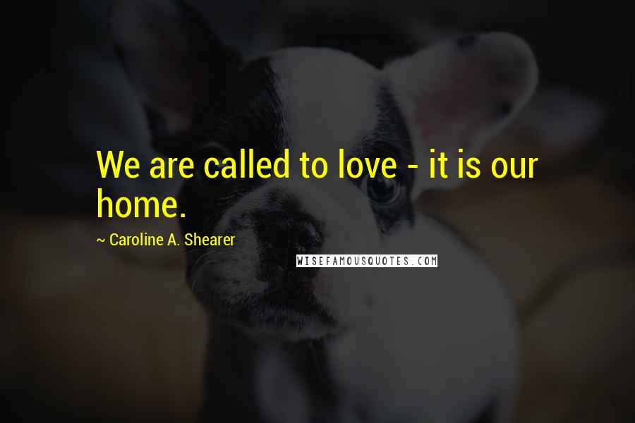 Caroline A. Shearer quotes: We are called to love - it is our home.