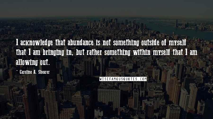 Caroline A. Shearer quotes: I acknowledge that abundance is not something outside of myself that I am bringing in, but rather something within myself that I am allowing out.