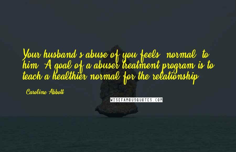 Caroline Abbott quotes: Your husband's abuse of you feels "normal" to him. A goal of a abuser treatment program is to teach a healthier normal for the relationship.