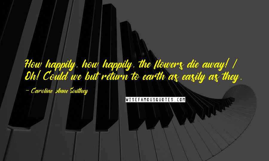 Caroline Anne Southey quotes: How happily, how happily, the flowers die away! / Oh! Could we but return to earth as easily as they. Caroline Anne Southey quotes: How happily, how happily, the flowers die away! / Oh! Could we but return to earth as easily as they.