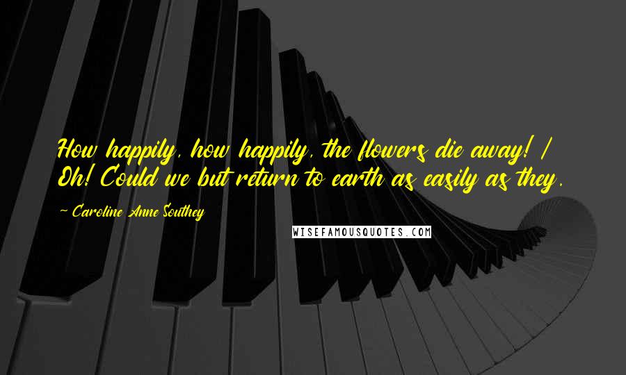 Caroline Anne Southey quotes: How happily, how happily, the flowers die away! / Oh! Could we but return to earth as easily as they.