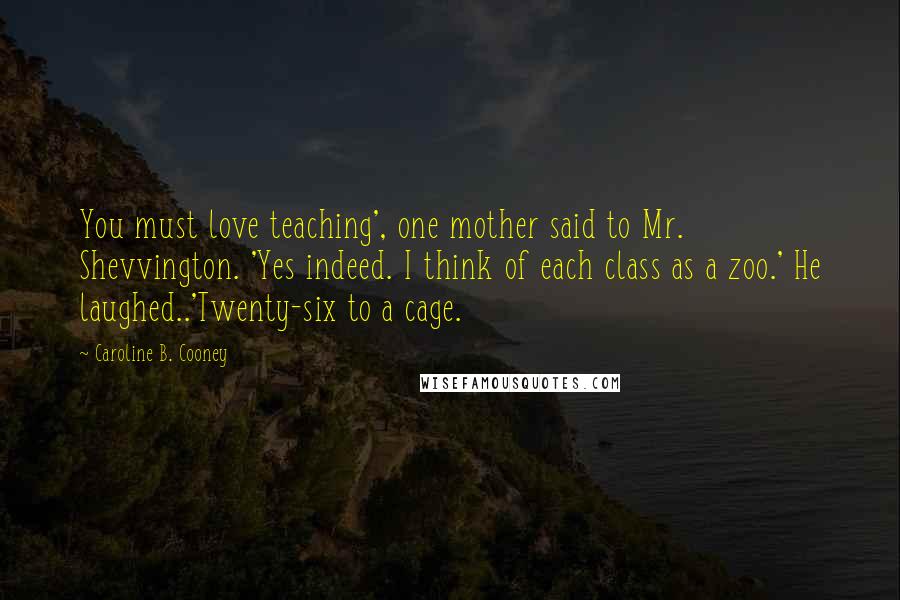 Caroline B. Cooney quotes: You must love teaching', one mother said to Mr. Shevvington. 'Yes indeed. I think of each class as a zoo.' He laughed..'Twenty-six to a cage.