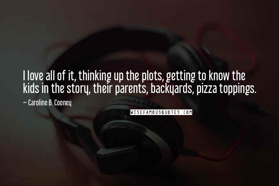 Caroline B. Cooney quotes: I love all of it, thinking up the plots, getting to know the kids in the story, their parents, backyards, pizza toppings.