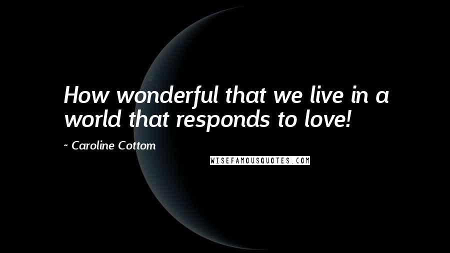 Caroline Cottom quotes: How wonderful that we live in a world that responds to love!