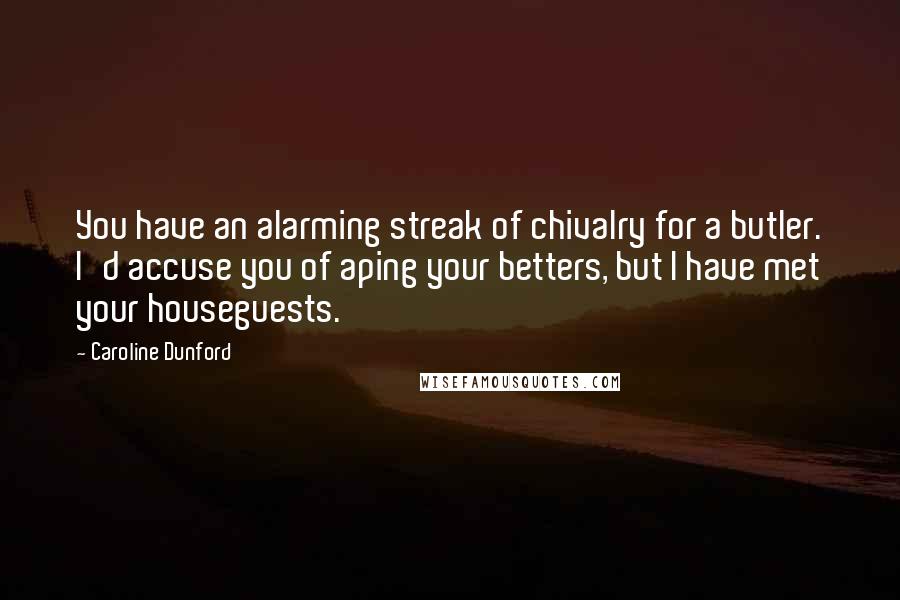 Caroline Dunford quotes: You have an alarming streak of chivalry for a butler. I'd accuse you of aping your betters, but I have met your houseguests. Caroline Dunford quotes: You have an alarming streak of chivalry for a butler. I'd accuse you of aping your betters, but I have met your houseguests.