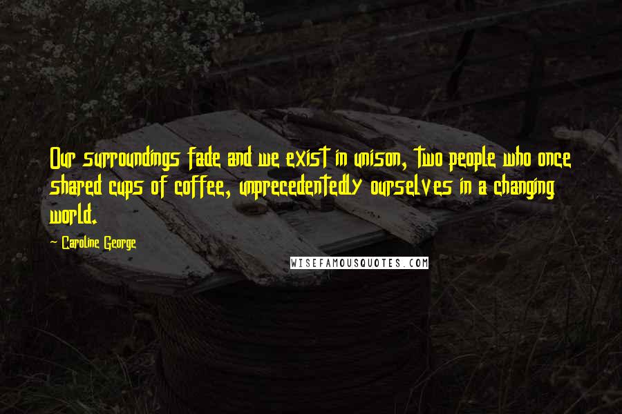 Caroline George quotes: Our surroundings fade and we exist in unison, two people who once shared cups of coffee, unprecedentedly ourselves in a changing world.