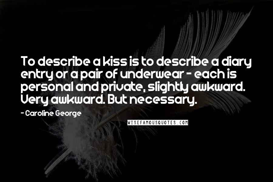 Caroline George quotes: To describe a kiss is to describe a diary entry or a pair of underwear - each is personal and private, slightly awkward. Very awkward. But necessary. Caroline George quotes: To describe a kiss is to describe a diary entry or a pair of underwear - each is personal and private, slightly awkward. Very awkward. But necessary.