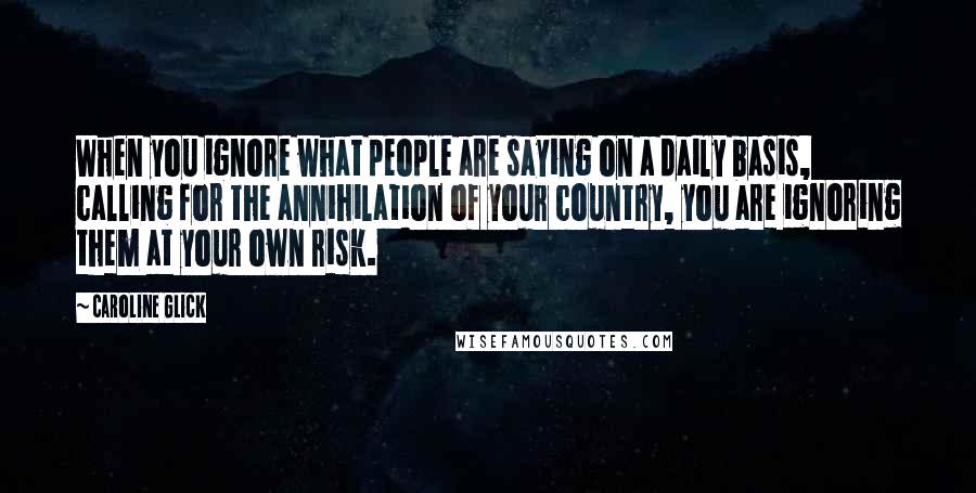 Caroline Glick quotes: When you ignore what people are saying on a daily basis, calling for the annihilation of your country, you are ignoring them at your own risk.