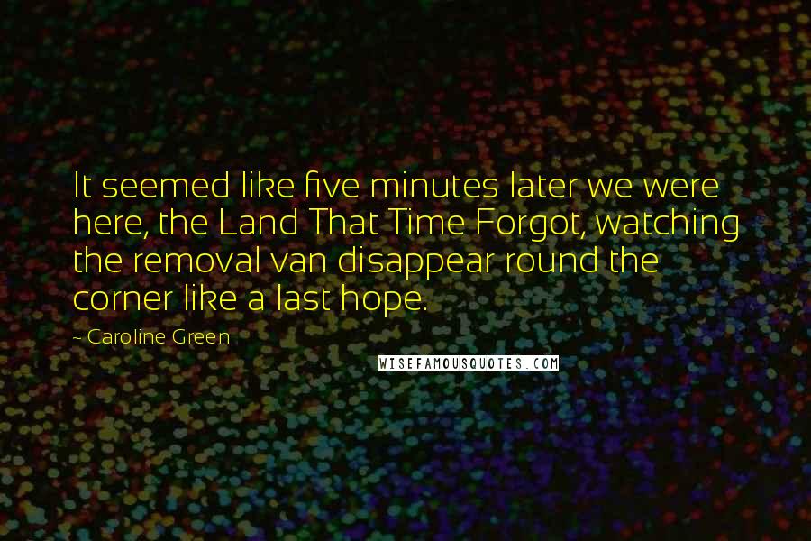 Caroline Green quotes: It seemed like five minutes later we were here, the Land That Time Forgot, watching the removal van disappear round the corner like a last hope.