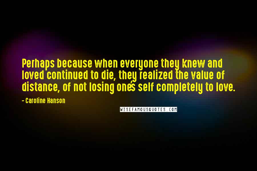 Caroline Hanson quotes: Perhaps because when everyone they knew and loved continued to die, they realized the value of distance, of not losing one's self completely to love.