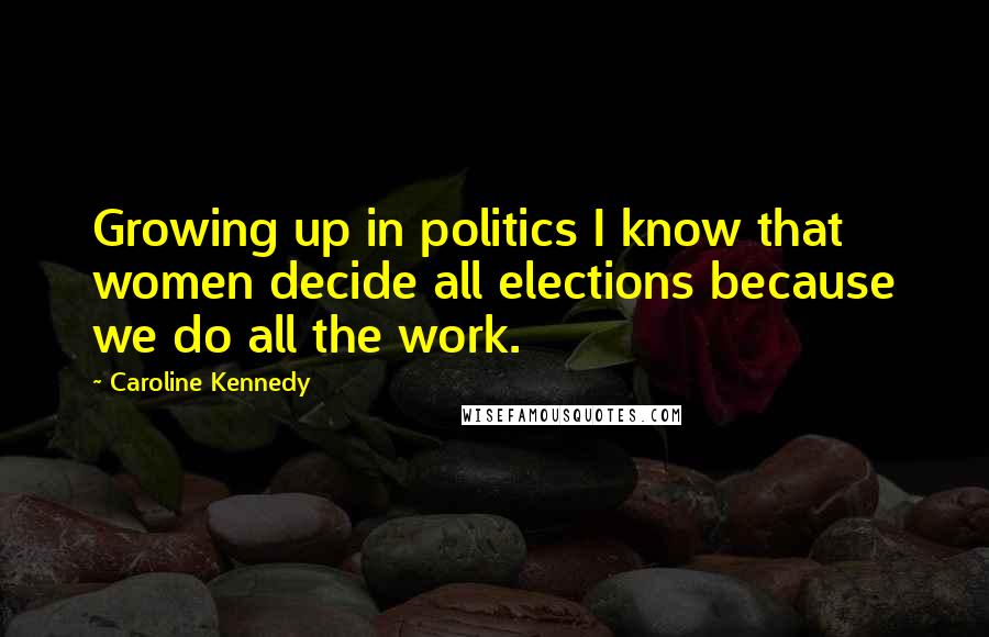 Caroline Kennedy quotes: Growing up in politics I know that women decide all elections because we do all the work.