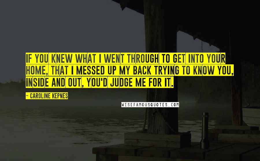 Caroline Kepnes quotes: If you knew what I went through to get into your home, that I messed up my back trying to know you, inside and out, you'd judge me for it.