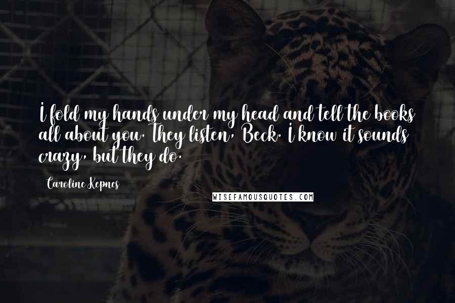 Caroline Kepnes quotes: I fold my hands under my head and tell the books all about you. They listen, Beck. I know it sounds crazy, but they do. Caroline Kepnes quotes: I fold my hands under my head and tell the books all about you. They listen, Beck. I know it sounds crazy, but they do.