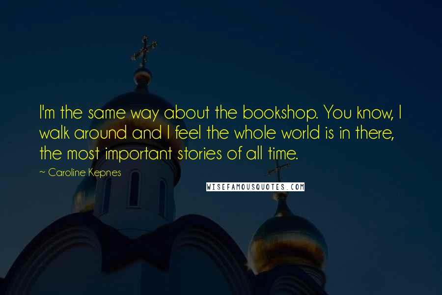 Caroline Kepnes quotes: I'm the same way about the bookshop. You know, I walk around and I feel the whole world is in there, the most important stories of all time.