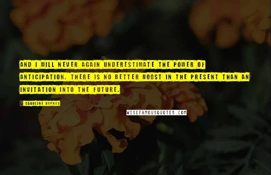 Caroline Kepnes quotes: And I will never again underestimate the power of anticipation. There is no better boost in the present than an invitation into the future. Caroline Kepnes quotes: And I will never again underestimate the power of anticipation. There is no better boost in the present than an invitation into the future.