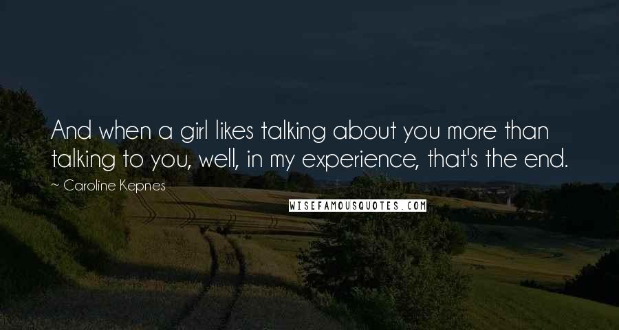 Caroline Kepnes quotes: And when a girl likes talking about you more than talking to you, well, in my experience, that's the end. Caroline Kepnes quotes: And when a girl likes talking about you more than talking to you, well, in my experience, that's the end.
