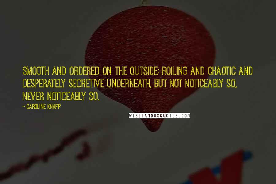 Caroline Knapp quotes: Smooth and ordered on the outside; roiling and chaotic and desperately secretive underneath, but not noticeably so, never noticeably so.