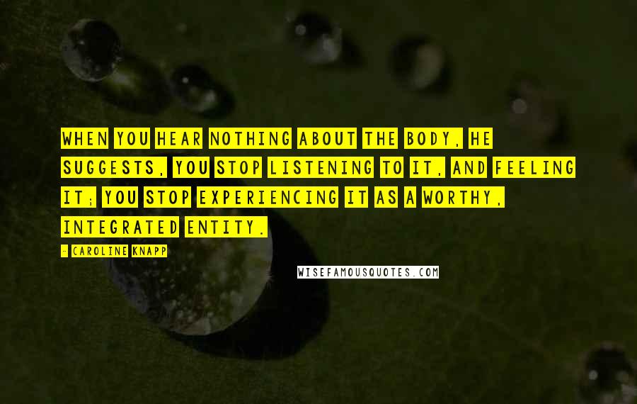 Caroline Knapp quotes: When you hear nothing about the body, he suggests, you stop listening to it, and feeling it; you stop experiencing it as a worthy, integrated entity.