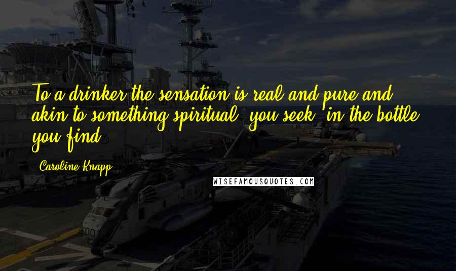 Caroline Knapp quotes: To a drinker the sensation is real and pure and akin to something spiritual: you seek; in the bottle, you find.