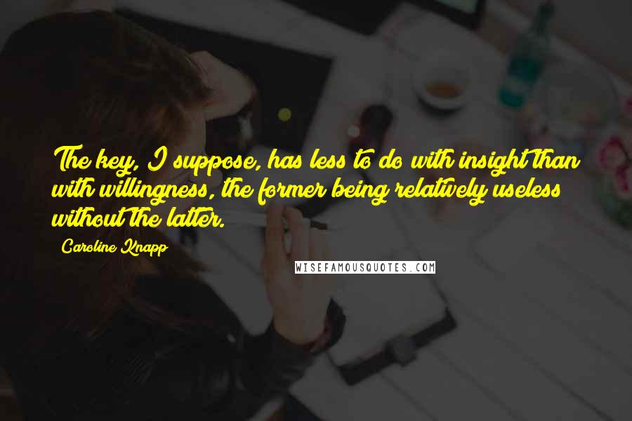 Caroline Knapp quotes: The key, I suppose, has less to do with insight than with willingness, the former being relatively useless without the latter.