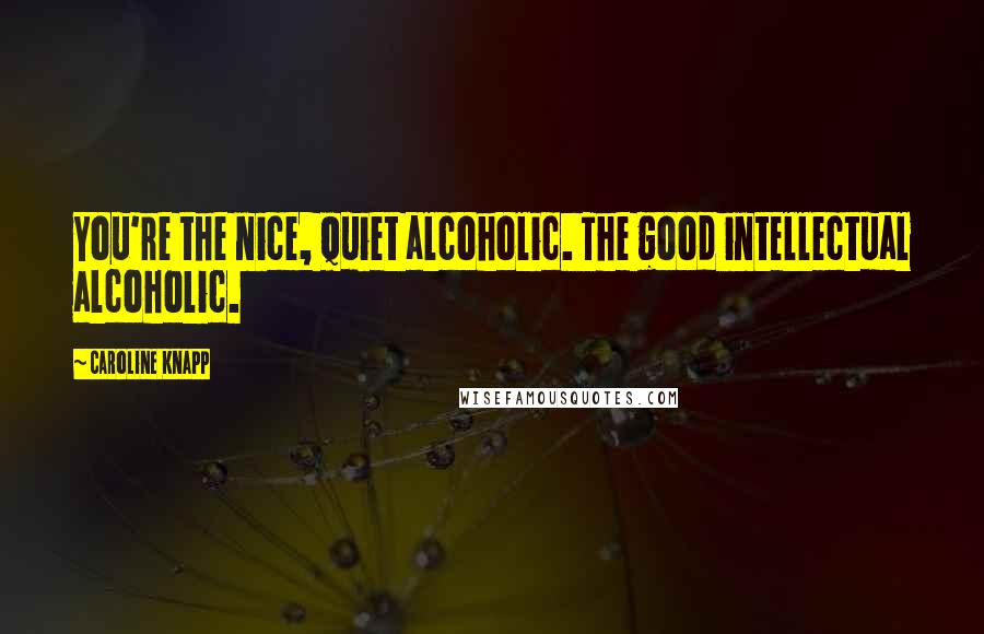 Caroline Knapp quotes: You're the nice, quiet alcoholic. The good intellectual alcoholic.