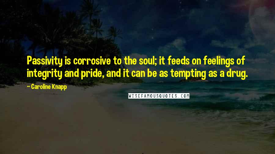 Caroline Knapp quotes: Passivity is corrosive to the soul; it feeds on feelings of integrity and pride, and it can be as tempting as a drug.