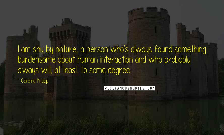 Caroline Knapp quotes: I am shy by nature, a person who's always found something burdensome about human interaction and who probably always will, at least to some degree.