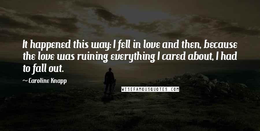 Caroline Knapp quotes: It happened this way: I fell in love and then, because the love was ruining everything I cared about, I had to fall out.