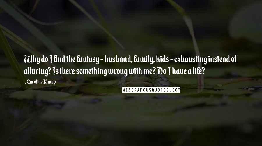 Caroline Knapp quotes: Why do I find the fantasy - husband, family, kids - exhausting instead of alluring? Is there something wrong with me? Do I have a life?