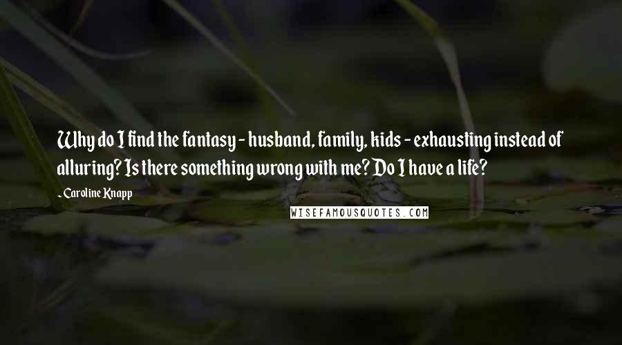 Caroline Knapp quotes: Why do I find the fantasy - husband, family, kids - exhausting instead of alluring? Is there something wrong with me? Do I have a life? Caroline Knapp quotes: Why do I find the fantasy - husband, family, kids - exhausting instead of alluring? Is there something wrong with me? Do I have a life?
