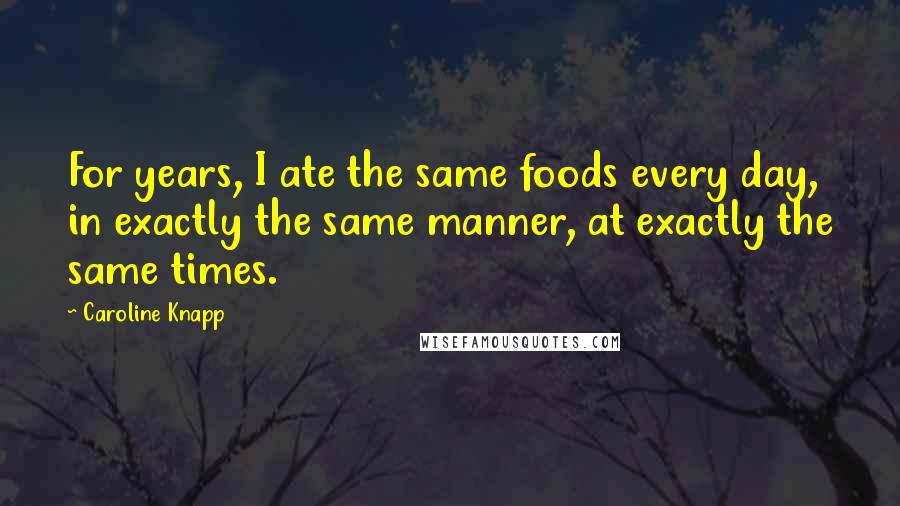 Caroline Knapp quotes: For years, I ate the same foods every day, in exactly the same manner, at exactly the same times.