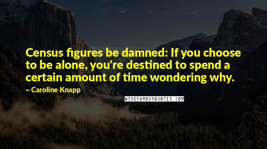 Caroline Knapp quotes: Census figures be damned: If you choose to be alone, you're destined to spend a certain amount of time wondering why.