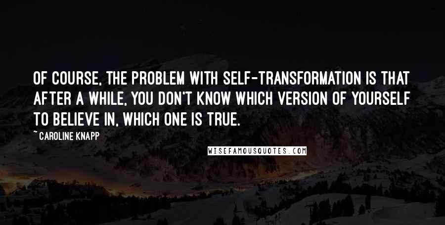 Caroline Knapp quotes: Of course, the problem with self-transformation is that after a while, you don't know which version of yourself to believe in, which one is true.