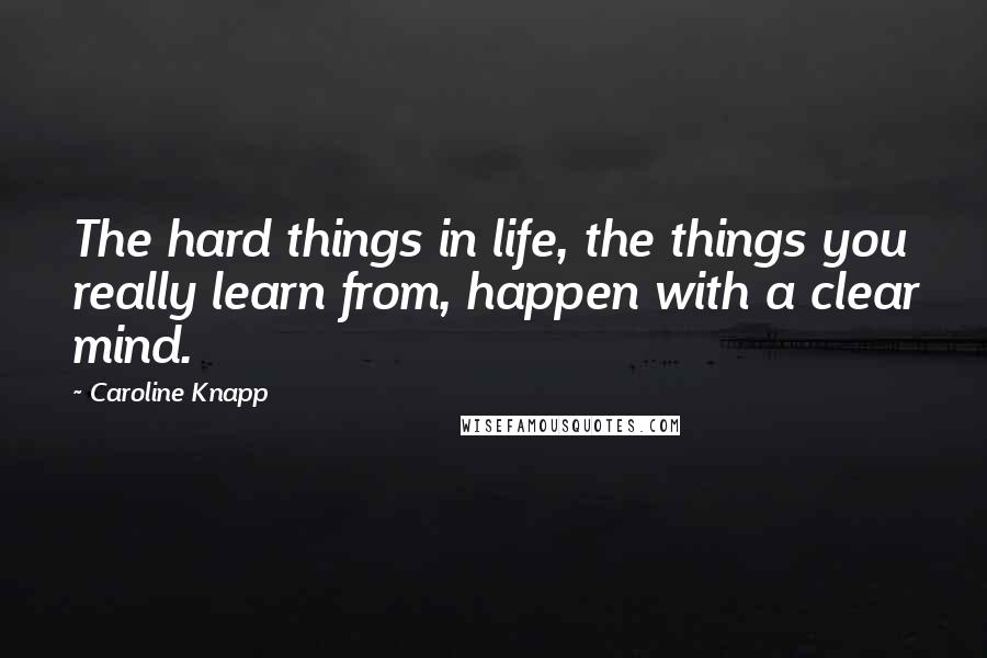 Caroline Knapp quotes: The hard things in life, the things you really learn from, happen with a clear mind.