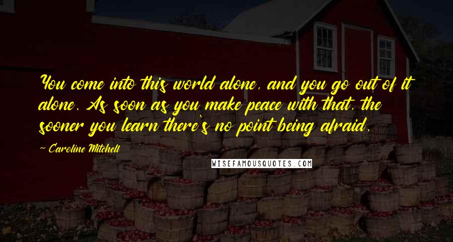 Caroline Mitchell quotes: You come into this world alone, and you go out of it alone. As soon as you make peace with that, the sooner you learn there's no point being afraid. Caroline Mitchell quotes: You come into this world alone, and you go out of it alone. As soon as you make peace with that, the sooner you learn there's no point being afraid.
