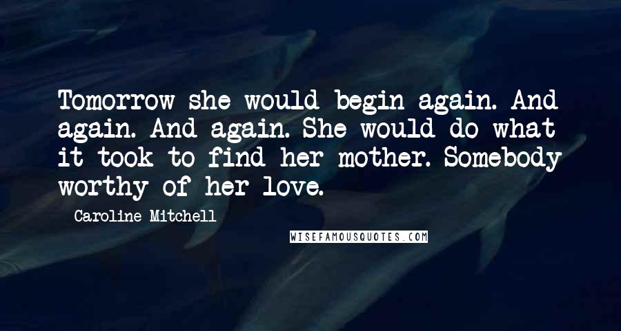 Caroline Mitchell quotes: Tomorrow she would begin again. And again. And again. She would do what it took to find her mother. Somebody worthy of her love. Caroline Mitchell quotes: Tomorrow she would begin again. And again. And again. She would do what it took to find her mother. Somebody worthy of her love.