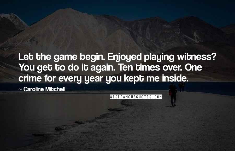 Caroline Mitchell quotes: Let the game begin. Enjoyed playing witness? You get to do it again. Ten times over. One crime for every year you kept me inside. Caroline Mitchell quotes: Let the game begin. Enjoyed playing witness? You get to do it again. Ten times over. One crime for every year you kept me inside.