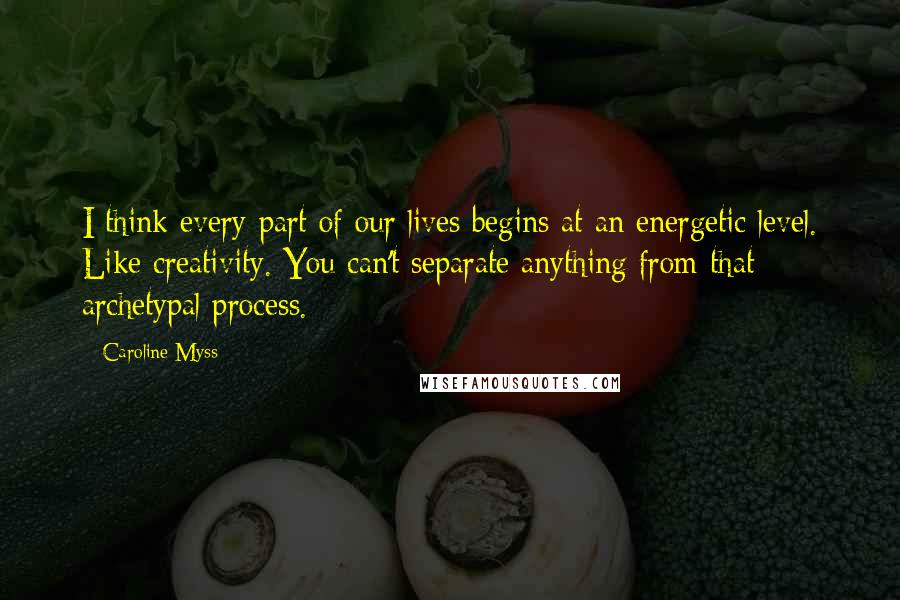 Caroline Myss quotes: I think every part of our lives begins at an energetic level. Like creativity. You can't separate anything from that archetypal process.