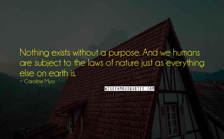 Caroline Myss quotes: Nothing exists without a purpose. And we humans are subject to the laws of nature just as everything else on earth is.