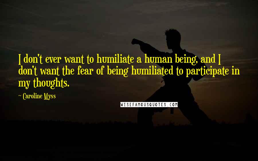 Caroline Myss quotes: I don't ever want to humiliate a human being, and I don't want the fear of being humiliated to participate in my thoughts.
